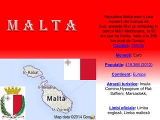Republica Malta este o țară
insulară din Europa de
Sud, aceasta fiind un arhipelag în
centrul Mării Mediterane, la 93
km sud de Sicilia, Italia și la 288
km nord de Tunisia.
Capitală: Valletta
Monedă: Euro
Populaţie: 418.366 (2012)
Continent: Europa
Atracții turistice: Insula
Comino,Hypogeum of Ħal-
Saflieni, Marsaxlokk,
Limbi oficiale: Limba
engleză, Limba malteză
 
