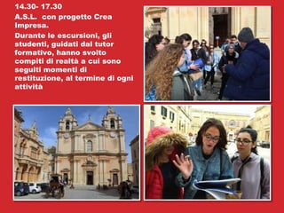 14.30- 17.30
A.S.L. con progetto Crea
Impresa.
Durante le escursioni, gli
studenti, guidati dal tutor
formativo, hanno svolto
compiti di realtà a cui sono
seguiti momenti di
restituzione, al termine di ogni
attività
 