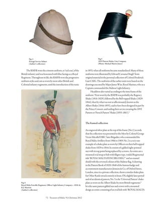 72 · TreasuresofMalta 55,Christmas2012
TheRMFRworethecrimsonuniform,or‘redcoat’,ofthe
BritishinfantryandwashonouredwithbluefacingsasaRoyal
Regiment.Throughoutitslife,theRMFRworetheprogressive
uniformstylesandcutsaswornbymostotherBritishand
Colonialinfantryregiments,untiltheintroductionofthetunic
in1855,whenalluniformsbecamestandardized.Manyofthese
uniformswereillustratedbyEdwardCaruanaDingli2
from
originalmaterialinthepersonalcollectionofColonelFrederick
GattCMG.Theuniformsoftheearlierunitswerebasedonthe
drawingsexecutedbyMajorJamesWier,RoyalMarines,whoasa
CaptaincommandedtheMalteseLightInfantry.
Headdressalsovariedaccordingtothetimeframeofthe
uniform.3
FirstwornbytheRMFRwasprobablytheRegency
Shako(1816-1829),followedbytheBell-toppedShako(1829-
1844),thenbywhatwasnotsoaffectionatelyknownasthe
AlbertShako(1844-1855),saidtohavebeendesignedinpartby
thePrinceConsort,andendingtheirservicewearingthe1855
Patternor‘FrenchPattern’Shako(1855-1861).4
Theframedcollection
Anengravedsilverplateatthetopoftheframe(No.1)records
thatthecollectionwaspresentedtotheMessbyColonelGeorge
VictorMicallefOBE,5
laterBrigadier,whocommandedthe
RoyalMaltaArtilleryfrom1966to1969.No.2isaveryrare
exampleofashakoplateaswornbyOfficersontheirbell-topped
shakofrom1829to1844.Itconsistsofagildedeight-pointed
starwithitstoppointbeingreplacedbyacrown.Atcentrearea
mountedovalstraporbeltwithfiligreetype,voidedRegimental
title‘ROYALMALTAFENCIBLEREGT.
’andanenamel
shieldwiththereversedcoloursoftheMalteseflag.Adrawing
inthePatternBookof1820-1840ofthefamousbadgeand
accoutrementmanufacturersJennens&Co.ofOxfordStreet,
London,sinceinaprivatecollection,showsasimilarshakoplate
forOtherRanksstruckentirelyinbrass.Ofaslightlylaterperiod
andofanidenticalpattern,No.3isthe‘UniversalPattern’shako
plateaswornontheAlbertShakobymostBritishregiments.6
Itisthesamepatterngildedstarandcrownwithamounted
designatcentreconsistingofanovalbeltwith‘ROYALMALTA
Fig.4
Foreign Service helmet
(Author’s collection)
Fig.5
1855 Pattern Shako, Line Company
(Photo: Michael Murrie-Jones)
Fig.6
Royal Malta Fencible Regiment, Officer Light Infantry Company c. 1830, by
R.J. Marrion
(Author’s collection)
 