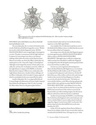 73 · TreasuresofMalta 55,Christmas2012
FENCIBLES’andavoidedMaltesecross,allsetinthickhalf
laurelandhalfpalmwreath.
Thenextshakoplate,No.4,consistsofaboundcircular
wreathofhalfoakandhalflaureltoppedbyacrown.7
Within
thewreathisabeltwiththeRegiment’sname,‘ROYAL
MALTAFENCIBLES’,andastringedbugleorhuntinghorn
atcentre.ThisplateissynonymouswiththeLight(Infantry)
Company.Itisinterestingtonotethatinasetofpencil
rubbingsofdiesheldinthearchivesoftheNationalArmy
MuseuminLondon,oneshowstheOfficer’sshakoplateofa
similarpatternasNo.3,butwitha‘bugle’or‘huntinghorn’.
Althoughnotknowingoftheexistenceofsuchaplateinany
collection,andsinceNo.4istheplateaswornbyasoldierof
theLightInfantryCompanyoftheRMFR,itistherefore
likelythattheCompany’sOfficersworeashakoplatewith
LightInfantrydistinctions.Anotheroftheserubbingsisof
anOfficer’sshakoplateoftheGrenadierCompany,againof
whichnoactualplatehasbeenencounteredbytheauthor.
Anothershakoplate,No.5,wasdepictedbyEdward
CaruanaDingliinhisillustrationofPrivate(LightCompany)
RoyalMaltaFencibleRegiment1844-55,8
whoiswearing
theAlbertshako.However,thispatternplatehadbeen
Fig.7
Author’simpressionsoftwoofthedierubbingsoftheRMFRshakoplates;left–OfficerGrenadierCompany,andright–
OfficerLightInfantryCompany
Fig.8
Artillery Officers’ shoulder belt and fittings
introducedmuchearlierandwaswornbyBritishinfantry
regimentsontheirBell-toppedshako.
Asecondplate(No.5)isidenticalexceptthatatcentreis
theshieldwiththeMaltesecolours;itislikelythatthiswasworn
bymostsoldiersoftheLineCompanies.
InterestingtonoteisthatthetitleoftheRegimentappears
oncertainappointmentsas‘ROYALMALTAFENCIBLES’
whileonothersas‘ROYALMALTAFENCIBLE
REGIMENT’.Althoughtodatenoofficialrecordsgivinga
validreasonhavebeenidentified,itcouldbethat‘Regiment’
wasdroppedfromthetitleduringthetransitionperiodofwhen
itwasconvertedintoanartillerycorps.
Asitwasveryactiveingarrisonandcoastalgunnery
duties,theRoyalMaltaFencibleRegimentwasconvertedinto
theRoyalMaltaFencibleArtilleryonthe25th
January1851;
itcomprised of headquarters and six batteries. On the 28th
July of that year, a blue artillery uniform with scarlet facings
similar to that worn by the Royal Regiment of Artillery
was worn by all ranks for the first time.9
The busby was
worn with the full dress, with Officers having a gilt grenade
plume-holder with a gilt belt inscribed ‘ROYAL MALTA
FENCIBLE ARTILLERY’ and a Maltese Cross in silver
at centre (No. 6). It is believed that for the first six years the
RMFA had retained most of the uniform as worn by the
Royal Artillery, possibly including insignia, but thus far no
official confirmation of this fact has been established.
AnotheritempertainingtotheRMFRisawaistbeltclasp,
No.8,whichbearstheRegiment’stitleonthefemalepart,and
adevicewiththeMalteseCrosssetwithinalaurelwreathand
toppedbyaQueenVictoriaCrown(QVC)onthemale.This
patternclaspwasforthewhitebuffbeltwornonthetunic
introducedin1855.
InMay1878,theregulationHomePatternHelmetor
HomeServiceHelmet,madeofcorkcoveredinblueclothwas
introducedfortheBritishArmy.AForeignServiceor‘white
 