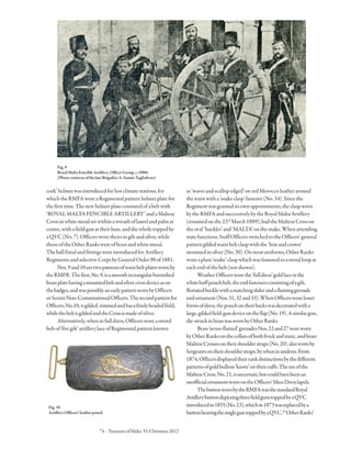 74 · TreasuresofMalta 55,Christmas2012
cork’helmetwasintroducedforhotclimatestations,for
whichtheRMFAworeaRegimentalpatternhelmetplatefor
thefirsttime.Thenewhelmetplateconsistedofabeltwith
‘ROYALMALTAFENCIBLEARTILLERY’andaMaltese
Crossinwhitemetalsetwithinawreathoflaurelandpalmat
centre,withafieldgunattheirbase,andthewholetoppedby
aQVC(No.7).Officersworetheirsingiltandsilver,while
thoseoftheOtherRankswereofbrassandwhitemetal.
TheballfinialandfittingswereintroducedforArtillery
RegimentsandselectiveCorpsbyGeneralOrder90of1881.
Nos.9and10aretwopatternsofwaistbeltplateswornby
theRMFR.Thefirst,No.9,isasmoothrectangularburnished
brassplatehavingamountedbeltandsilvercrossdeviceason
thebadges,andwaspossiblyanearlypatternwornbyOfficers
orSeniorNon-CommissionedOfficers.Thesecondpatternfor
Officers,No.10,isgilded,rimmedandhasafinelybeadedfield,
whilethebeltisgildedandtheCrossismadeofsilver.
Alternatively,wheninfulldress,Officersworeasword
beltof‘firegilt’artillerylaceofRegimentalpatternknown
as‘wavesandscallopedged’onredMoroccoleatheraround
thewaistwitha‘snakeclasp’fastener(No.34).Sincethe
Regimentwasgranteditsownappointments,theclaspworn
bytheRMFAandsuccessivelybytheRoyalMaltaArtillery
(renamedonthe23rd
March1889),hadtheMalteseCrosson
theoval‘buckles’and‘MALTA’onthesnake.Whenattending
statefunctions,StaffOfficersswitchedtotheOfficers’general
patterngildedwaistbeltclaspwiththe‘lionandcrown’
mountedinsilver(No.30).Onmostuniforms,OtherRanks
woreaplain‘snake’claspwhichwasfastenedtoametalloopat
eachendofthebelt(notshown).
WeatherOfficersworethe‘fulldress’goldlaceorthe
whitebuffpouchbelt,theendfastenersconsistingofagilt,
floriatedbucklewithamatchingsliderandaflaminggrenade
endornament(Nos.31,32and33).WhenOfficersworelesser
formsofdress,thepouchontheirbackswasdecoratedwitha
large,gildedfield-gundeviceontheflap(No.19).Asimilargun,
die-struckinbrasswaswornbyOtherRanks.
Brass‘seven-flamed’grenadesNos.22and27wereworn
byOtherRanksonthecollarsofbothfrockandtunic,andbrass
MalteseCrossesontheirshoulderstraps(No.20),alsowornby
Sergeantsontheirshoulderstraps,bywheninundress.From
1874,Officersdisplayedtheirrankdistinctionsbythedifferent
patternsofgoldbullion‘knots’ontheircuffs.Theuseofthe
MalteseCross,No.21,isuncertain,butcouldhavebeenan
unofficialornamentwornontheOfficers’MessDresslapels.
ThebuttonwornbytheRMFAwasthestandardRoyal
ArtillerybuttondepictingthreefieldgunstoppedbyaQVC
introducedin1855(No.23),whichin1873wasreplacedbya
buttonbearingthesingleguntoppedbyaQVC.10
OtherRanks’
Fig.9
RoyalMaltaFencibleArtillery,OfficerGroup,c.1880s
(PhotocourtesyofthelateBrigadierA.Samut-Tagliaferro)
Fig.10
ArtilleryOfficers’leatherpouch
 