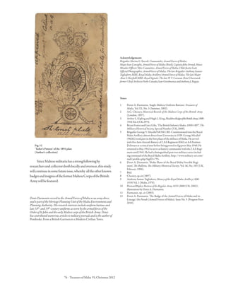 76 · TreasuresofMalta 55,Christmas2012
SinceMaltesemilitariahasastrongfollowingby
researchersandcollectorsbothlocallyandoverseas,thisstudy
willcontinueinsomefutureissue,whereby alltheotherknown
badgesandinsigniaoftheformerMalteseCorpsoftheBritish
Armywillbefeatured.
DenisDarmaninservedintheArmedForcesofMaltaasanarmydiver,
andispartoftheHeritagePlanningUnitoftheMaltaEnvironmentand
PlanningAuthority.Hisresearchinterestsincludeuniformbuttonsand
late18th
-and19th
-centuryuniformsaswornbythearmedforcesofthe
OrderofStJohnandtheearlyMaltesecorpsoftheBritishArmy.Denis
hascontributednumerousarticlestomilitaryjournalsandistheauthorof
Pembroke,FromaBritishGarrisontoaModernCivilianTown.
Fig.12
‘Tailor’s Pattern’ of the 1891 plate
(Author’s collection)
Acknowledgements
BrigadierMartinG.Xuereb,Commander,ArmedForcesofMalta;
MajorIvanConsiglio,ArmedForcesofMalta(Retd);CaptainJohnStroud,House
MemberOfficers’MessCommittee,ArmedForcesofMalta;LBdrJustinGatt,
OfficialPhotographer,ArmedForcesofMalta;ThelateBrigadierAnthonySamut-
TagliaferroMBE,RoyalMaltaArtillery/ArmedForcesofMalta;ThelateMajor
AlanGHarfieldMBE,RoyalSignals;ThelateW.Y.Carman,RenéChartrand,
formerChiefArchivistParksCanada;SamGiordmainaandAnthonyJ.Bugeja.
Notes
1	Denis A. Darmanin, ‘Anglo-Maltese Uniform Buttons’, Treasures of
Malta, Vol. IX, No. 3 (Summer, 2003).
2	A.G. Chesney, Historical Records of the Maltese Corps of the British Army
(London, 1897).
3	ArthurL.KiplingandHughL.King,HeaddressBadgesoftheBritishArmy,1800-
1918,Vo.l.1(UK,1974).
4	BryanFostenandGaryGibs,‘TheBritishInfantryShako,1800-1897’,The
MilitaryHistoricalSociety,SpecialNumber(UK,2008).
5	BrigadierGeorgeV.MicallefMOMCBE:CommissionedintotheRoyal
MaltaArtilleryalmostdirectfromUniversityin1939.GeorgeMicallef
(98282)tookpartinthefirstphaseofthedefenceofMalta.Heserved
withfiveAnti-AircraftBatteryof2AARegimentRMAatAAPosition
DelimaraatacriticaltimebeforebeingpostedtoEgyptinMay1940.He
returnedinMay1942toserveasbatterycommanderwiththe2AARegi-
mentuntil1945.Hehadadistinguishedpost-warmilitarycareerinclud-
ingcommandoftheRoyalMaltaArtillery.http://www.military-art.com/
mall/profiles.php?SigID=755.
6	Denis A. Darmanin, ‘Shako Plates of the Royal Malta Fencible Regi-
ment’, The Bulletin, The Military Historical Society, Vol. 46, No. 183 (UK,
February 1996).
7	Ibid.
8	Chesney,op.cit(1897).
9	AnthonySamut-Tagliaferro,HistoryoftheRoyalMaltaArtillery1800-
1939,Vol.1(Malta,1976).
10	HowardRipley,ButtonsoftheRegularArmy1855-2000(UK,2002);
illustrationsbyDenisA.Darmanin.
11	 Darmanin, op. cit (2003).
12	Denis A. Darmanin, ‘The Badge of the Armed Forces of Malta and its
Lineage’, On Parade (Armed Forces of Malta), Issue No. 5 (Progress Press
2010).
 