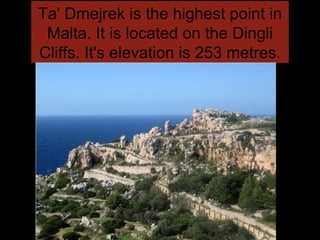Ta' Dmejrek is the highest point in
Malta. It is located on the Dingli
Cliffs. It's elevation is 253 metres.
 