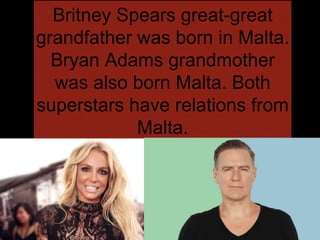 Britney Spears great-great
grandfather was born in Malta.
Bryan Adams grandmother
was also born Malta. Both
superstars have relations from
Malta.
 