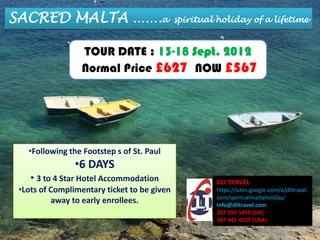 SACRED MALTA …….a                            spiritual holiday of a lifetime



                  TOUR DATE : 13-18 Sept. 2012
                  Normal Price £627 NOW £567




   •Following the Footstep s of St. Paul
                •6 DAYS
    • 3 to 4 Star Hotel Accommodation                 DLI TRAVEL
 •Lots of Complimentary ticket to be given            https://sites.google.com/a/dlitravel.
                                                      com/spiritualmaltaholiday/
           away to early enrollees.                   Info@dlitravel.com
                                                      207 193 5459 (UK)
                                                      347 441 4107 (USA)
 