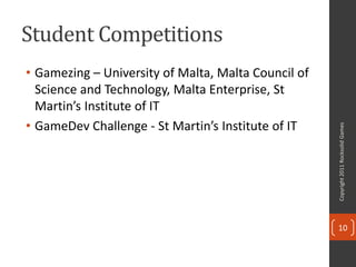 Student Competitions
• Gamezing – University of Malta, Malta Council of
  Science and Technology, Malta Enterprise, St
  Martin’s Institute of IT
• GameDev Challenge - St Martin’s Institute of IT




                                                     Copyright 2011 Rocksolid Games
                                                     10
 