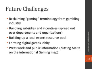 Future Challenges
• Reclaiming “gaming” terminology from gambling
  industry
• Bundling subsidies and incentives (spread out
  over departments and organizations)




                                                     Copyright 2011 Rocksolid Games
• Building up a local expert resource pool
• Forming digital games lobby
• Press work and public information (putting Malta
  on the international Gaming map)
                                                     13
 
