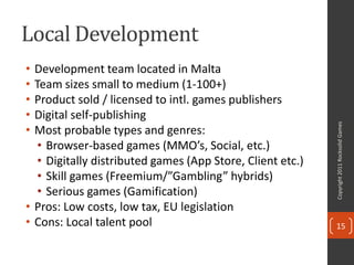 Local Development
• Development team located in Malta
• Team sizes small to medium (1-100+)
• Product sold / licensed to intl. games publishers
• Digital self-publishing




                                                            Copyright 2011 Rocksolid Games
• Most probable types and genres:
   • Browser-based games (MMO’s, Social, etc.)
   • Digitally distributed games (App Store, Client etc.)
   • Skill games (Freemium/”Gambling” hybrids)
   • Serious games (Gamification)
• Pros: Low costs, low tax, EU legislation
• Cons: Local talent pool                                   15
 