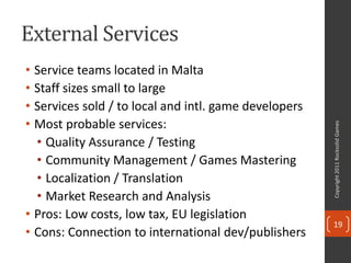 External Services
• Service teams located in Malta
• Staff sizes small to large
• Services sold / to local and intl. game developers
• Most probable services:




                                                       Copyright 2011 Rocksolid Games
  • Quality Assurance / Testing
  • Community Management / Games Mastering
  • Localization / Translation
  • Market Research and Analysis
• Pros: Low costs, low tax, EU legislation
                                                       19
• Cons: Connection to international dev/publishers
 