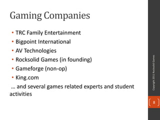 Gaming Companies
 • TRC Family Entertainment
 • Bigpoint International
 • AV Technologies




                                                  Copyright 2011 Rocksolid Games
 • Rocksolid Games (in founding)
 • Gameforge (non-op)
 • King.com
… and several games related experts and student
activities
                                                         8
 