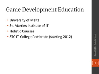Game Development Education
• University of Malta
• St. Martins Institute of IT
• Holistic Courses




                                            Copyright 2011 Rocksolid Games
• STC IT-College Pembroke (starting 2012)




                                                   9
 