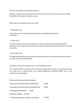 What Are The Benefits Of Get Qualified Scheme?
Students enrolling in courses approved by the Ministry for Education and Employment can leverage
the benefits of tax credits on specific expenses.
Below listed are the eligible costs for tax credits:
✅ Registration Fees:
The scheme covers the registration fees paid to the awarding body awarding the
qualification.
✅ Tuition Fees:
Tuition fees paid to the university, institution, or other educational entity recognized by Malta
Enterprise and accredited by the Malta Further & Higher Education Authority (MFHEA) are covered by
the scheme.
✅ Examination Fees:
The Malta Get Qualified Scheme provides tax credits for the fees for sitting in examinations required
to receive the approved qualification.
How Much Tax Value Will Capped Under The Get Qualified Scheme?
The tax credit offered to students will be 70% of the eligible costs; however, the maximum value of
tax credits will be capped based on the Malta Qualification Framework (MQF) levels of the
qualification as stated below:
MQF Level QualificationTax Credit Capping
3 (Vocational Certificates/Diplomas/Qualificatio) €1,500
4 (Vocational Certificates/Diplomas/Qualifications)
5 (Undergraduate Diploma) €3,500
6 (Bachelor’s Degree) €12,500
7 (Post-graduate Degree, Diploma or Certificate)
€2,500
€15,000
 