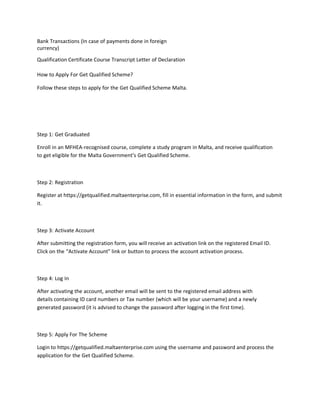 Bank Transactions (In case of payments done in foreign
currency)
Qualification Certificate Course Transcript Letter of Declaration
How to Apply For Get Qualified Scheme?
Follow these steps to apply for the Get Qualified Scheme Malta.
Step 1: Get Graduated
Enroll in an MFHEA-recognised course, complete a study program in Malta, and receive qualification
to get eligible for the Malta Government’s Get Qualified Scheme.
Step 2: Registration
Register at https://getqualified.maltaenterprise.com, fill in essential information in the form, and submit
it.
Step 3: Activate Account
After submitting the registration form, you will receive an activation link on the registered Email ID.
Click on the “Activate Account” link or button to process the account activation process.
Step 4: Log In
After activating the account, another email will be sent to the registered email address with
details containing ID card numbers or Tax number (which will be your username) and a newly
generated password (it is advised to change the password after logging in the first time).
Step 5: Apply For The Scheme
Login to https://getqualified.maltaenterprise.com using the username and password and process the
application for the Get Qualified Scheme.
 