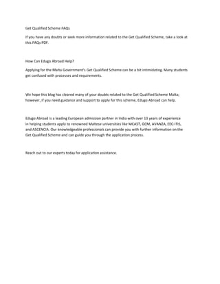 Get Qualified Scheme FAQs
If you have any doubts or seek more information related to the Get Qualified Scheme, take a look at
this FAQs PDF.
How Can Edugo Abroad Help?
Applying for the Malta Government’s Get Qualified Scheme can be a bit intimidating. Many students
get confused with processes and requirements.
We hope this blog has cleared many of your doubts related to the Get Qualified Scheme Malta;
however, if you need guidance and support to apply for this scheme, Edugo Abroad can help.
Edugo Abroad is a leading European admission partner in India with over 13 years of experience
in helping students apply to renowned Maltese universities like MCAST, GCM, AVANZA, EEC-ITIS,
and ASCENCIA. Our knowledgeable professionals can provide you with further information on the
Get Qualified Scheme and can guide you through the application process.
Reach out to our experts today for application assistance.
 