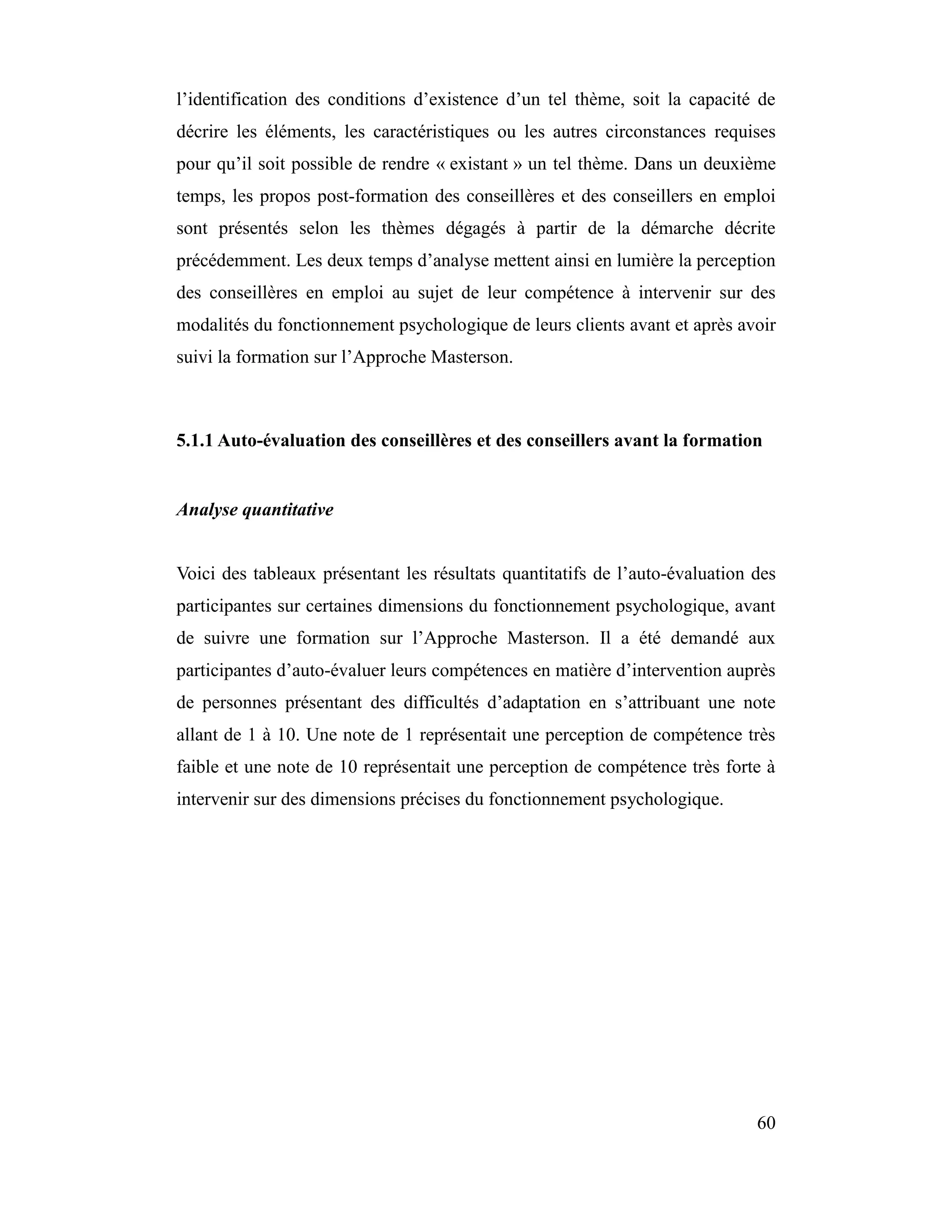 l’identification des conditions d’existence d’un tel thème, soit la capacité de
décrire les éléments, les caractéristiques ou les autres circonstances requises
pour qu’il soit possible de rendre « existant » un tel thème. Dans un deuxième
temps, les propos post-formation des conseillères et des conseillers en emploi
sont présentés selon les thèmes dégagés à partir de la démarche décrite
précédemment. Les deux temps d’analyse mettent ainsi en lumière la perception
des conseillères en emploi au sujet de leur compétence à intervenir sur des
modalités du fonctionnement psychologique de leurs clients avant et après avoir
suivi la formation sur l’Approche Masterson.



5.1.1 Auto-évaluation des conseillères et des conseillers avant la formation


Analyse quantitative


Voici des tableaux présentant les résultats quantitatifs de l’auto-évaluation des
participantes sur certaines dimensions du fonctionnement psychologique, avant
de suivre une formation sur l’Approche Masterson. Il a été demandé aux
participantes d’auto-évaluer leurs compétences en matière d’intervention auprès
de personnes présentant des difficultés d’adaptation en s’attribuant une note
allant de 1 à 10. Une note de 1 représentait une perception de compétence très
faible et une note de 10 représentait une perception de compétence très forte à
intervenir sur des dimensions précises du fonctionnement psychologique.




                                                                              60
 