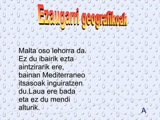 Malta oso lehorra da.
Ez du ibairik ezta
aintzirarik ere,
bainan Mediterraneo
itsasoak inguiratzen
du.Laua ere bada
eta ez du mendi
alturik.                A
 