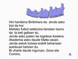 Hiri handiena Birikirkara da. Jende asko
bizi da hor.
Maltako futbol selekzioa benetan txarra
da. Ia beti galtzen du.
Jende asko joaten da ingelesa ikastera.
Akademia asko daude Malta osoan.
Jende askok kotxea erabili beharrean
autobusa hartzen du.
Bi uharte daude inguruan, Gozo eta
Comino.                                    A
 