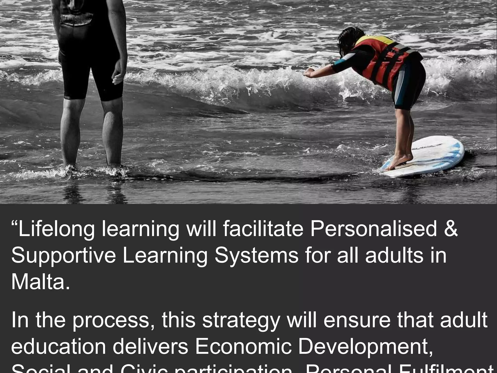 “Lifelong learning will facilitate Personalised & 
Supportive Learning Systems for all adults in 
Malta. 
In the process, this strategy will ensure that adult 
education delivers Economic Development, 
Social and Civic participation, Personal Fulfilment 
 