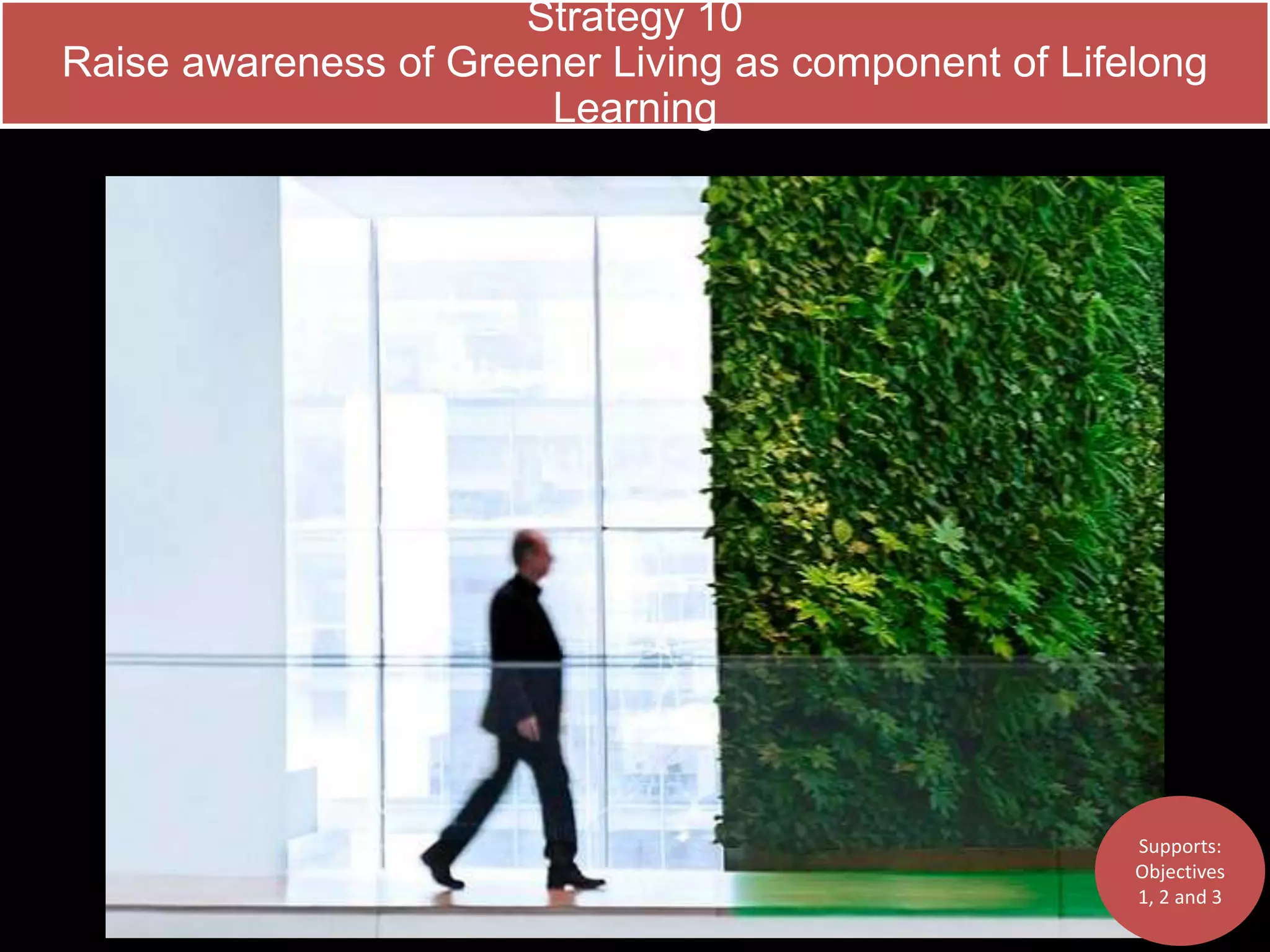 Strategy 10 
Raise awareness of Greener Living as component of Lifelong 
Learning 
Supports: 
Objectives 
1, 2 and 3 
 