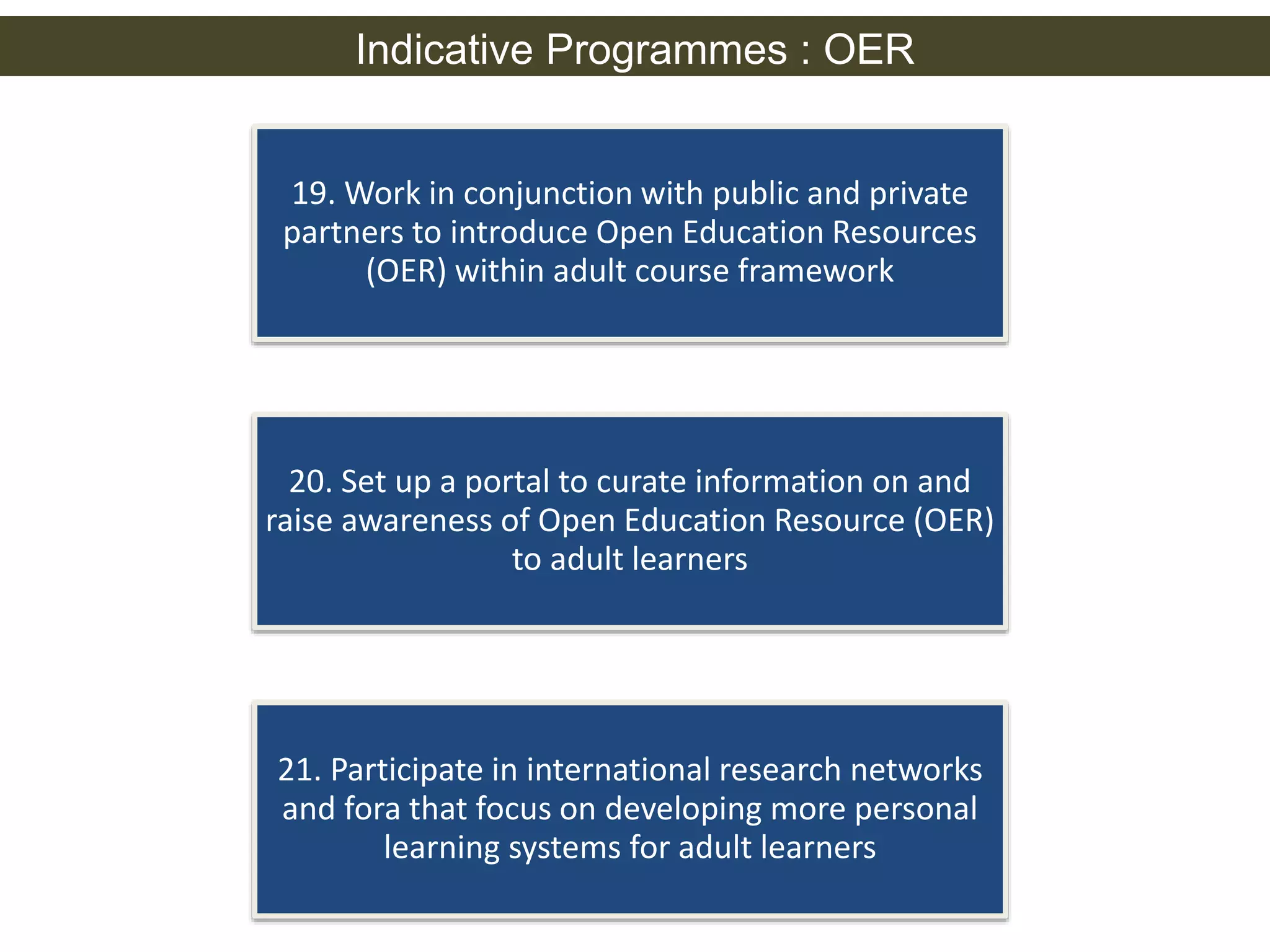 Indicative Programmes : OER 
19. Work in conjunction with public and private 
partners to introduce Open Education Resources 
(OER) within adult course framework 
20. Set up a portal to curate information on and 
raise awareness of Open Education Resource (OER) 
to adult learners 
21. Participate in international research networks 
and fora that focus on developing more personal 
learning systems for adult learners 
 