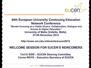44th European University Continuing Education
             Network Conference
“Border-Crossing as a Viable Choice: Collaboration, Dialogue and
                 Access to Higher Education”
            University of Malta (Valletta, Malta)
                  07-09 November 2012

         http://www.um.edu.mt/events/eucen2012

WELCOME SESSION FOR EUCEN’S NEWCOMERS

        Toril E EIDE – EUCEN Steering Committee
       Carme ROYO – Executive Secretary of EUCEN


                 1991 | 2011 EUCEN: Twenty years committed to LLL
 