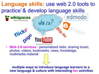 • Web 2.0 services : personalized radio, sharing music,
photos, videos, bookmarks, news, knowledge,
multimedia material
multiple ways to introduce language learners to a
new language & culture with interesting fun activities
Language skills: use web 2.0 tools to
practice`& develop language skills
 