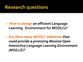  How to design an efficient Language
Learning Environment for MOOLCs?
 Are there many MOOLC initiatives that
could provide a promising Massive Open
Interactive Language Learning Environment
(MOILLE)?
 