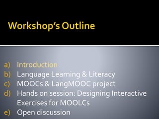 a) Introduction
b) Language Learning & Literacy
c) MOOCs & LangMOOC project
d) Hands on session: Designing Interactive
Exercises for MOOLCs
e) Open discussion
 