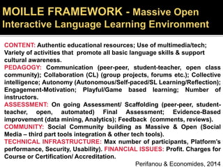 CONTENT: Authentic educational resources; Use of multimedia/tech;
Variety of activities that promote all basic language skills & support
cultural awareness.
PEDAGOGY: Communication (peer-peer, student-teacher, open class
community); Collaboration (CL) (group projects, forums etc.); Collective
intelligence; Autonomy (Autonomous/Self-paced/SL Learning/Reflection);
Engagement-Motivation; Playful/Game based learning; Number of
instructors.
ASSESSMENT: On going Assessment/ Scaffolding (peer-peer, student-
teacher, open, automated) Final Assessment; Evidence-Based
improvement (data mining, Analytics); Feedback (comments, reviews).
COMMUNITY: Social Community building as Massive & Open (Social
Media – third part tools integration & other tech tools).
TECHNICAL INFRASTRUCTURE: Max number of participants, Platform’s
performance, Security, Usability). FINANCIAL ISSUES: Profit. Charges for
Course or Certification/ Accreditation.
Perifanou & Economides, 201454
 