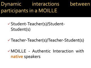 Student-Teacher(s)/Student-
Student(s)
Teacher-Teacher(s)/Teacher-Student(s)
MOILLE - Authentic Interaction with
native speakers
Dynamic interactions between
participants in a MOILLE
 