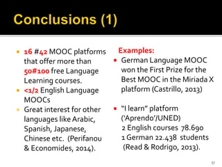  16 #42 MOOC platforms
that offer more than
50#100 free Language
Learning courses.
 <1/2 English Language
MOOCs
 Great interest for other
languages like Arabic,
Spanish, Japanese,
Chinese etc. (Perifanou
& Economides, 2014).
Examples:
 German Language MOOC
won the First Prize for the
Best MOOC in the Miriada X
platform (Castrillo, 2013)
 “I learn” platform
(‘Aprendo’/UNED)
2 English courses 78.690
1 German 22.438 students
(Read & Rodrigo, 2013).
57
 