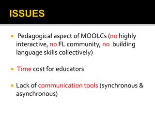  Pedagogical aspect of MOOLCs (no highly
interactive, no FL community, no building
language skills collectively)
 Time cost for educators
 Lack of communication tools (synchronous &
asynchronous)
 