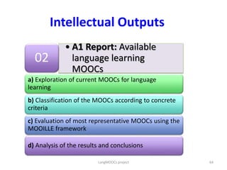 • A1 Report: Available
language learning
MOOCs
02
a) Exploration of current MOOCs for language
learning
b) Classification of the MOOCs according to concrete
criteria
c) Evaluation of most representative MOOCs using the
MOOILLE framework
d) Analysis of the results and conclusions
Intellectual Outputs
64LangMOOCs project
 