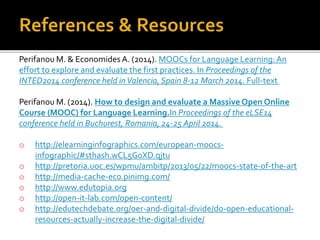 Perifanou M. & Economides A. (2014). MOOCs for Language Learning:An
effort to explore and evaluate the first practices. In Proceedings of the
INTED2014 conference held inValencia,Spain 8-12 March 2014. Full-text
Perifanou M. (2014). How to design and evaluate a Massive Open Online
Course (MOOC) for Language Learning.In Proceedings of the eLSE14
conference held in Buchurest, Romania, 24-25 April 2014.
o http://elearninginfographics.com/european-moocs-
infographic/#sthash.wCL5G0XD.qjtu
o http://pretoria.uoc.es/wpmu/ambitp/2013/05/22/moocs-state-of-the-art
o http://media-cache-ec0.pinimg.com/
o http://www.edutopia.org
o http://open-it-lab.com/open-content/
o http://edutechdebate.org/oer-and-digital-divide/do-open-educational-
resources-actually-increase-the-digital-divide/
 