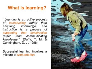 What is learning?
‘Learning is an active process
of constructing rather than
acquiring knowledge and
instruction is a process of
supporting that construction
rather than communicating
knowledge ’ [Duffy, T. M. &
Cunningham, D. J , 1996].
Successful learning involves a
mixture of work and fun
 