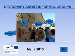 Malta 2013
DICTIONARY ABOUT INFORMAL GROUPS
Olá!
Cześć!
Ciao!
Hi!
Merhba!
 