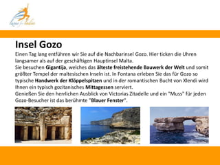 Insel Gozo
Einen Tag lang entführen wir Sie auf die Nachbarinsel Gozo. Hier ticken die Uhren
langsamer als auf der geschäftigen Hauptinsel Malta.
Sie besuchen Gigantija, welches das älteste freistehende Bauwerk der Welt und somit
größter Tempel der maltesischen Inseln ist. In Fontana erleben Sie das für Gozo so
typische Handwerk der Klöppelspitzen und in der romantischen Bucht von Xlendi wird
Ihnen ein typisch gozitanisches Mittagessen serviert.
Genießen Sie den herrlichen Ausblick von Victorias Zitadelle und ein "Muss" für jeden
Gozo-Besucher ist das berühmte "Blauer Fenster".
 