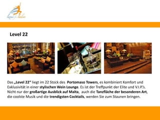 Level 22




Das „Level 22“ liegt im 22 Stock des Portomaso Towers, es kombiniert Komfort und
Exklusivität in einer stylischen Wein Lounge. Es ist der Treffpunkt der Elite und V.I.P.’s.
Nicht nur der großartige Ausblick auf Malta, auch die Tanzfläche der besonderen Art,
die coolste Musik und die trendigsten Cocktails, werden Sie zum Staunen bringen.
 