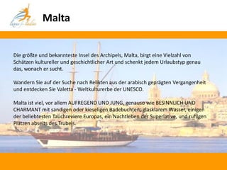 Malta


Die größte und bekannteste Insel des Archipels, Malta, birgt eine Vielzahl von
Schätzen kultureller und geschichtlicher Art und schenkt jedem Urlaubstyp genau
das, wonach er sucht.

Wandern Sie auf der Suche nach Relikten aus der arabisch geprägten Vergangenheit
und entdecken Sie Valetta - Weltkulturerbe der UNESCO.

Malta ist viel, vor allem AUFREGEND UND JUNG, genauso wie BESINNLICH UND
CHARMANT mit sandigen oder kieseligen Badebuchten, glasklarem Wasser, einigen
der beliebtesten Tauchreviere Europas, ein Nachtleben der Superlative, und ruhigen
Plätzen abseits des Trubels.
 