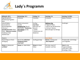Lady´s Programm

Mittwoch, 30.3.             Donnerstag, 31.3.         Freitag, 1.4.      Samstag, 2.4.                Sonntag, 3.4.2011
Begrüßung durch             Frühstück                 Frühstück          Frühstück                    Spätes Frühstück
Reiseleitung Flughafen
Wien
Ankunft Malta –             Stretch-Limousinen-       Ausflug :          Wellness-Tag:                Ausklingen
Bustransfer bis             Transfer                  Insel Gozo         * Yoga od. Pilates
Bootsanlegestelle           Shopping Tag: Besuch      Alternativ auf     * Besuch des Spa Bereiches
Vittoriosa –                Toto-Outlet – Modeshow,   Wunsch:            „5 Senses“, Beauty-
Speedboottransfer Hilton    50 % Rabatt auf alle      * Golfen           Behandlungen laut Beilage
Hotel – Welcome-Cocktail-   Einkäufe                  *Schwimmen mit
Empfang auf der                                       Delphinen
Hotelterrasse

Check In                                                                 Gala-Abend
Nachmittags zur freien      Besuch des exklusiven     Ausflug ganztags   Dinner im Restaurant         Privattransfer nachmittags
Verfügung                   Shopping-Centers                             „Blue Elephant“              zum Flughafen
                            „The Point“
Dinner im Restaurant        Dinner im Hotel Hilton    Dinner im Hotel    VIP-Club „Level 22“          Preis für alle
„Al Molo“                                             Hilton             Cocktails- und Tanz          Programmdetails:
                                                                                                      p.Pers.DZ € 1.599,--
                                                                                                      EZ-Aufzlg. € 190,--
 
