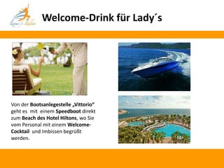 Welcome-Drink für Lady´s




Von der Bootsanlegestelle „Vittorio“
geht es mit einem Speedboot direkt
zum Beach des Hotel Hiltons, wo Sie
vom Personal mit einem Welcome-
Cocktail und Imbissen begrüßt
werden.
 