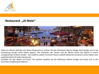 Restaurant „Al Molo“




Direkt am Wasser befindet sich dieses Restaurant im unteren Teil der Portomaso Marina Anlage. Beim Design und in der
Ausstattung wurden keine Kosten gespart. Das Ambiente, der Service und die Menüs lassen den Abend zu einem
unvergesslichen Erlebnis werden. Das moderne, jedoch mit einem Hauch rustikale Restaurant verspricht seinen Gästen eine
exzellente Küche für jeden Geschmack.
Genießen Sie den Abend „Al fresco“ mit schönen Ausblick auf die Protomaso Marine Anlage und lassen sich in der
luxuriösen Umgebung verwöhnen.
 