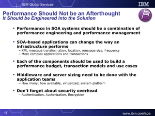 Performance in SOA systems should be a combination of performance engineering and performance management SOA-based applications can change the way an infrastructure performs XML message transformation, location, message size, frequency More complex applications and transactions Each of the components should be used to build a performance budget, transaction models and use cases Middleware and server sizing need to be done with the application teams How many, how available, virtualized, system platform Don’t forget about security overhead Authentication, Authorization, Encryption Performance Should Not be an Afterthought It Should be Engineered into the Solution 