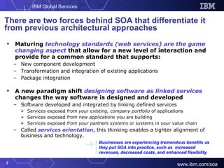 There are two forces behind SOA that differentiate it from previous architectural approaches Maturing  technology standards (web services) are the game changing aspect  that allow for a new level of interaction and provide for a common standard that supports: New component development Transformation and integration of existing applications Package integration A new paradigm shift  designing software as linked services  changes the way software is designed and developed Software developed and integrated by linking defined services Services exposed  from your existing, company portfolio  of applications Services exposed  from new applications  you are building Services exposed  from your partners systems  or systems in your value chain Called  services orientation , this thinking enables a tighter alignment of business and technology. Businesses are experiencing tremendous benefits as they put SOA into practice, such as  increased revenues, decreased costs, and enhanced flexibility 