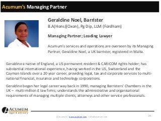 Acumum’s Managing Partner

Geraldine Noel, Barrister
B.A(Hons)(Oxon), Pg Dip, LLM (Fordham)
Managing Partner; Leading Lawyer
Acumum’s services and operations are overseen by its Managing
Partner, Geraldine Noel, a UK barrister, registered in Malta.
Geraldine a native of England, a US permanent resident & CARICOM rights holder; has
substantial international experience, having worked in the US, Switzerland and the
Cayman Islands over a 20 year career, providing legal, tax and corporate services to multinational financial, insurance and technology corporations.
Geraldine began her legal career way back in 1990, managing Barristers’ Chambers in the
UK – multi-million £ law firms; understands the administrative and organisational
requirements of managing multiple clients, attorneys and other service professionals.

(c) Acumum | www.acumum.com | info@acumum.com

21

 