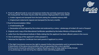 6. Proof of suﬃcient funds to cover all expenses (tuition fee and daily expenses) during
the study period. The funds may be under the parents/legal guardian’s name. Either:
7. Proof of Accommodation: Either
8. Originals and 1 copy of the Educational Certiﬁcates apostilled by the Indian Ministry of External Aﬀairs
9. Letter from the Educational Institute in Malta stating that the applicant has been oﬀered a place in the course.
10. One (1) photocopy of the applicant’s entire passport/s.
11. Notarized No Objection Certiﬁcate from both parents if applicant is a minor
i). A letter (signed and stamped) from the bank stating the available balance AND
ii). Original bank statements (signed and stamped) for the last 3 months
i). A hotel booking OR
i) The High Commission reserves the right to request further documentation and/or personal interview.
ii) Submission of the above documentation does not guarantee that a visa is granted
iii) Documents should be submitted in original. Should you wish to keep originals kindly include
an A4 photocopy as well, but bring the originals when submitting applications.
ii). Declaration of Proof signed by the invitee and endorsed by a notary + photocopy of invitee’s ID card or Passport
 