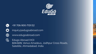 +91 706-900-7131/32
inquiry@edugoabroad.com
Edugo Abroad (HO)
604-609, Venus Amadeus, Jodhpur Cross Roads,
Satellite, Ahmedabad, India
www.edugoabroad.com
 