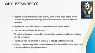 WHY USE MALTEGO?
• People’s online relationships can identify an unknown node based on the
connections, power relationships, intercommunications, and the external
identities
• People have used their realworld identities in their virtual world
• Used for the analysis of the footprint
• All online actions can be linked to geographical locations, and those locations
may be revealing
• Results are well represented in a variety of easy to understand views
• Maltego identifies key relationships between data sets and identifies previously
unknown relationships between them
 