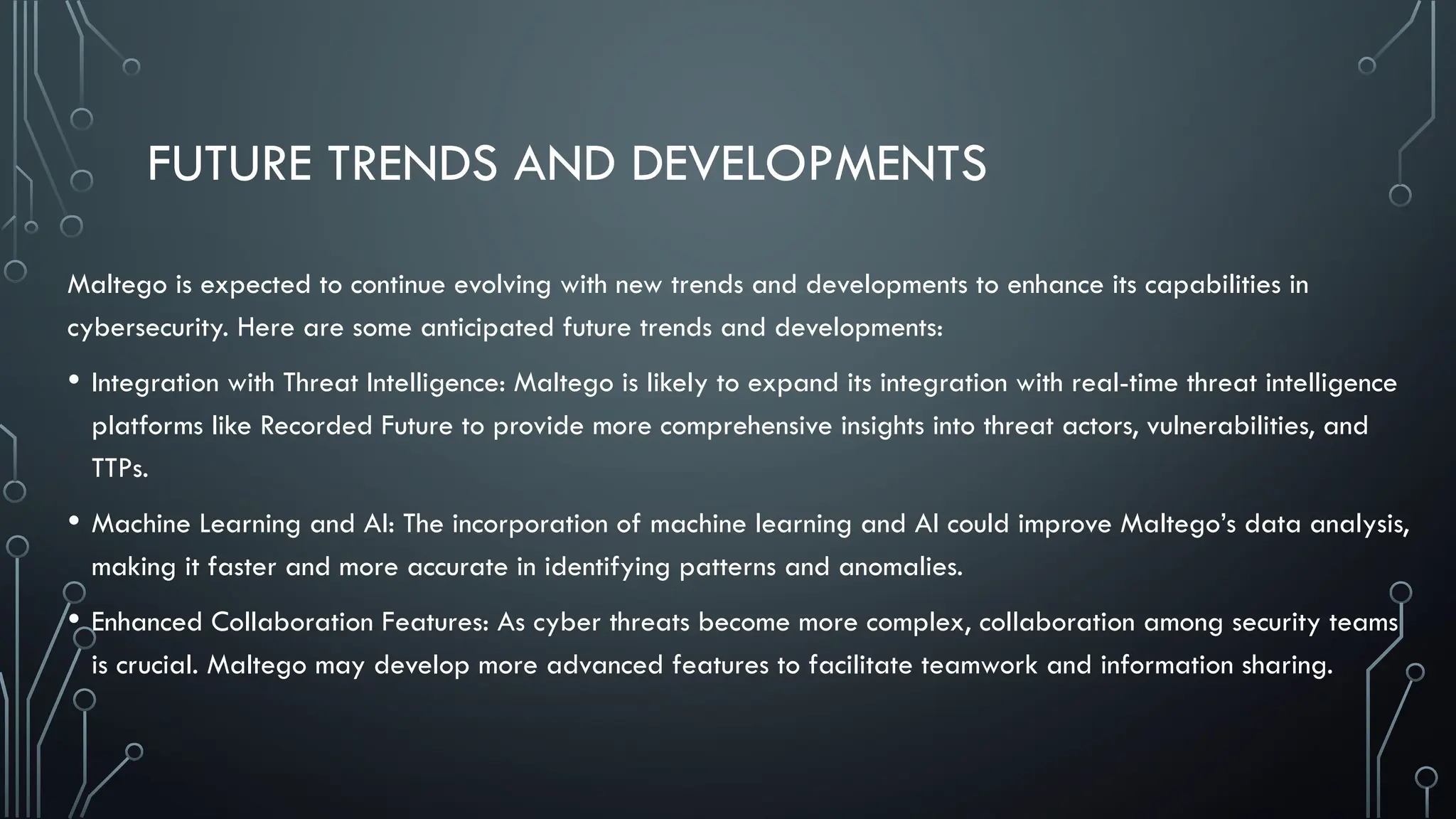 FUTURE TRENDS AND DEVELOPMENTS
Maltego is expected to continue evolving with new trends and developments to enhance its capabilities in
cybersecurity. Here are some anticipated future trends and developments:
• Integration with Threat Intelligence: Maltego is likely to expand its integration with real-time threat intelligence
platforms like Recorded Future to provide more comprehensive insights into threat actors, vulnerabilities, and
TTPs.
• Machine Learning and AI: The incorporation of machine learning and AI could improve Maltego’s data analysis,
making it faster and more accurate in identifying patterns and anomalies.
• Enhanced Collaboration Features: As cyber threats become more complex, collaboration among security teams
is crucial. Maltego may develop more advanced features to facilitate teamwork and information sharing.
 
