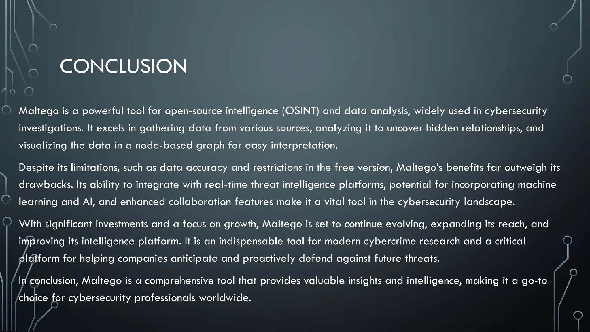 CONCLUSION
Maltego is a powerful tool for open-source intelligence (OSINT) and data analysis, widely used in cybersecurity
investigations. It excels in gathering data from various sources, analyzing it to uncover hidden relationships, and
visualizing the data in a node-based graph for easy interpretation.
Despite its limitations, such as data accuracy and restrictions in the free version, Maltego’s benefits far outweigh its
drawbacks. Its ability to integrate with real-time threat intelligence platforms, potential for incorporating machine
learning and AI, and enhanced collaboration features make it a vital tool in the cybersecurity landscape.
With significant investments and a focus on growth, Maltego is set to continue evolving, expanding its reach, and
improving its intelligence platform. It is an indispensable tool for modern cybercrime research and a critical
platform for helping companies anticipate and proactively defend against future threats.
In conclusion, Maltego is a comprehensive tool that provides valuable insights and intelligence, making it a go-to
choice for cybersecurity professionals worldwide.
 